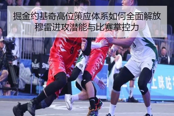 掘金约基奇高位策应体系如何全面解放穆雷进攻潜能与比赛掌控力（kaiyun）