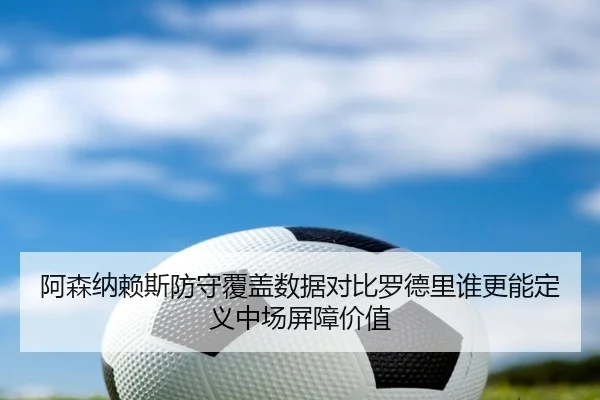 阿森纳赖斯防守覆盖数据对比罗德里谁更能定义中场屏障价值（kaiyun）
