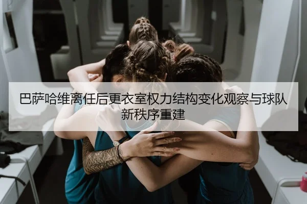 巴萨哈维离任后更衣室权力结构变化观察与球队新秩序重建（kaiyun）