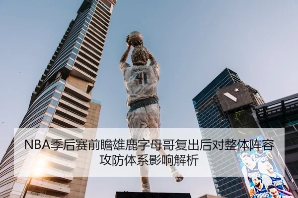 NBA季后赛前瞻雄鹿字母哥复出后对整体阵容攻防体系影响解析