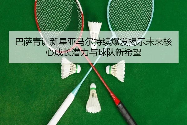 巴萨青训新星亚马尔持续爆发揭示未来核心成长潜力与球队新希望（kaiyun）