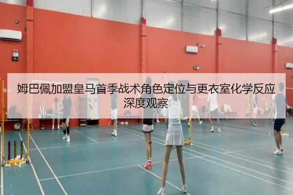 姆巴佩加盟皇马首季战术角色定位与更衣室化学反应深度观察