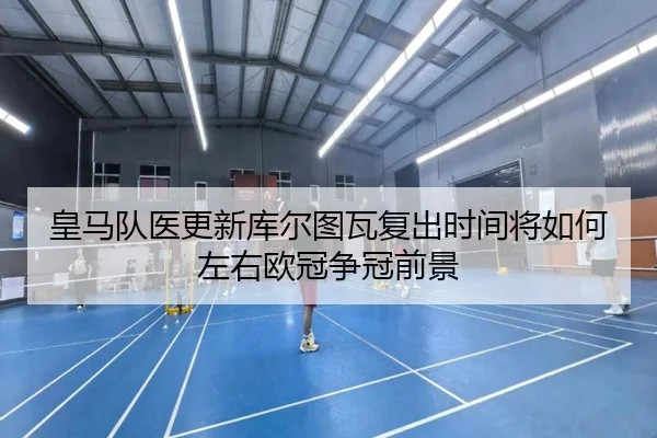 皇马队医更新库尔图瓦复出时间将如何左右欧冠争冠前景
