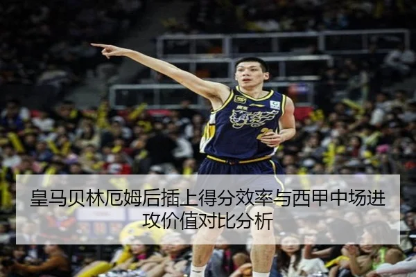 皇马贝林厄姆后插上得分效率与西甲中场进攻价值对比分析