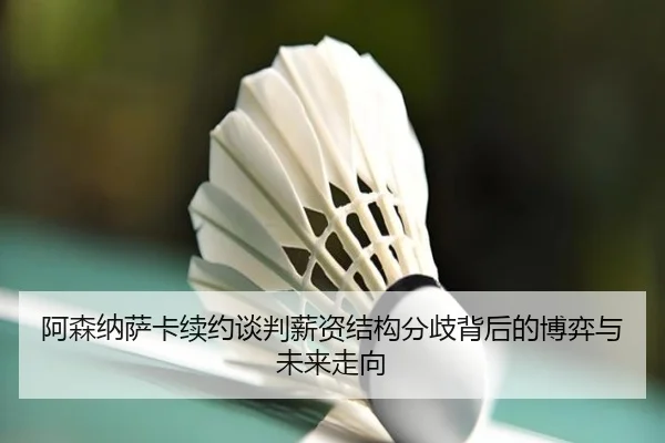 阿森纳萨卡续约谈判薪资结构分歧背后的博弈与未来走向（kaiyun）