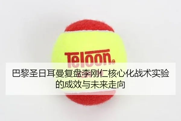 巴黎圣日耳曼复盘李刚仁核心化战术实验的成效与未来走向