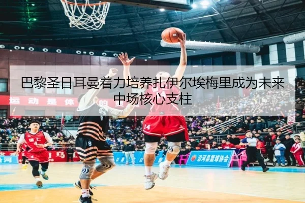 巴黎圣日耳曼着力培养扎伊尔埃梅里成为未来中场核心支柱