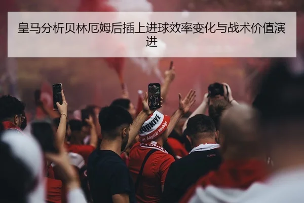 皇马分析贝林厄姆后插上进球效率变化与战术价值演进