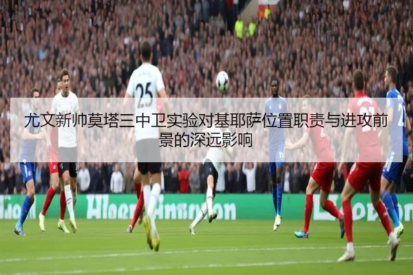 尤文新帅莫塔三中卫实验对基耶萨位置职责与进攻前景的深远影响