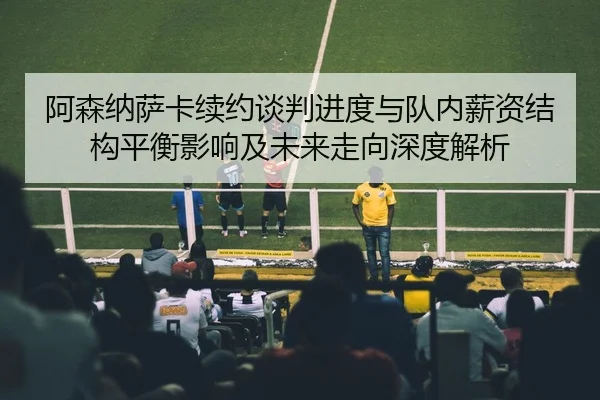 阿森纳萨卡续约谈判进度与队内薪资结构平衡影响及未来走向深度解析