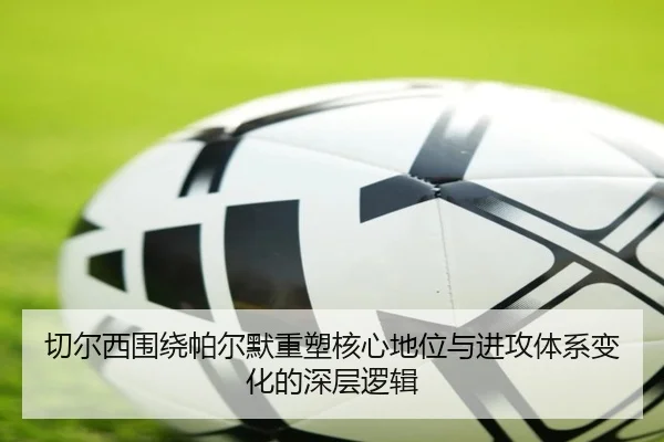 切尔西围绕帕尔默重塑核心地位与进攻体系变化的深层逻辑