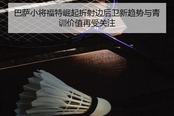 巴萨小将福特崛起折射边后卫新趋势与青训价值再受关注