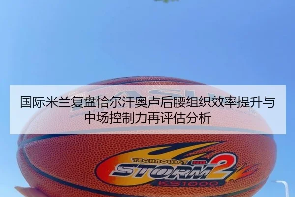 国际米兰复盘恰尔汗奥卢后腰组织效率提升与中场控制力再评估分析（kaiyun）