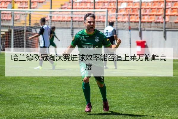 哈兰德欧冠淘汰赛进球效率能否追上莱万巅峰高度