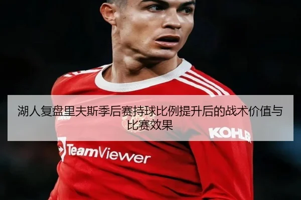 湖人复盘里夫斯季后赛持球比例提升后的战术价值与比赛效果