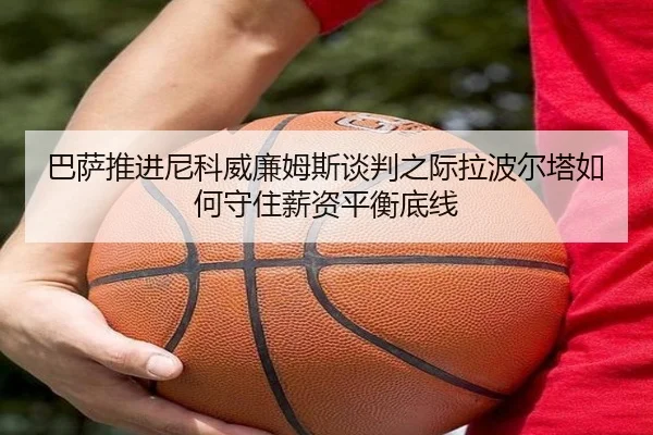 巴萨推进尼科威廉姆斯谈判之际拉波尔塔如何守住薪资平衡底线